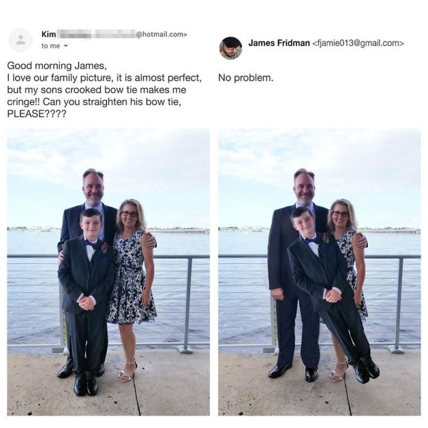 james fridman - .com> Kim to me James Fridman  No problem. Good morning James, I love our family picture, it is almost perfect. but my sons crooked bow tie makes me cringe!! Can you straighten his bow tie, Please????