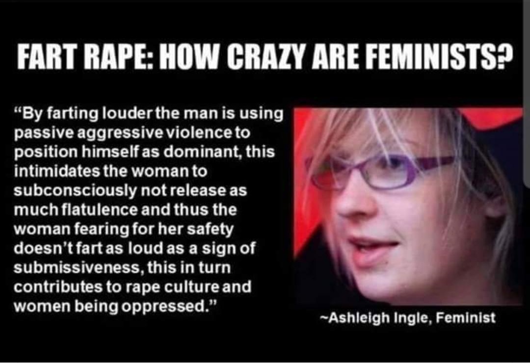 fart rape - Fart Rape How Crazy Are Feminists? "By farting louder the man is using passive aggressive violence to position himself as dominant, this intimidates the woman to subconsciously not release as much flatulence and thus the woman fearing for her 