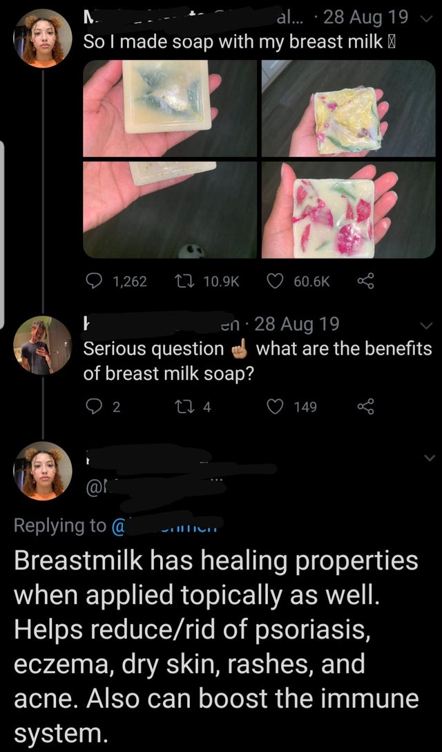 screenshot - al... 28 Aug 19 v So I made soap with my breast milk D 1,262 22 8 en 28 Aug 19 Serious question o what are the benefits of breast milk soap? 22 224 149 @ Breastmilk has healing properties when applied topically as well. Helps reducerid of pso