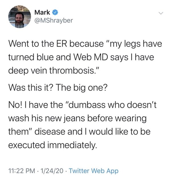 Mark Went to the Er because "my legs have turned blue and Web Md says I have deep vein thrombosis." Was this it? The big one? No! I have the "dumbass who doesn't wash his new jeans before wearing them" disease and I would to be executed immediately. 12420