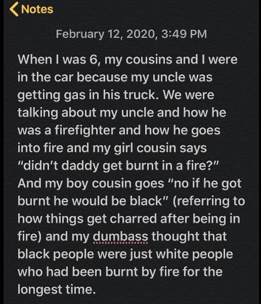 screenshot - Notes , When I was 6, my cousins and I were in the car because my uncle was getting gas in his truck. We were talking about my uncle and how he was a firefighter and how he goes into fire and my girl cousin says "didn't daddy get burnt in a f