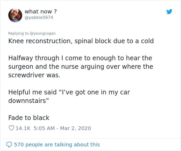 document - what now? Knee reconstruction, spinal block due to a cold Halfway through I come to enough to hear the surgeon and the nurse arguing over where the screwdriver was. Helpful me said "I've got one in my car downnstairs" Fade to black