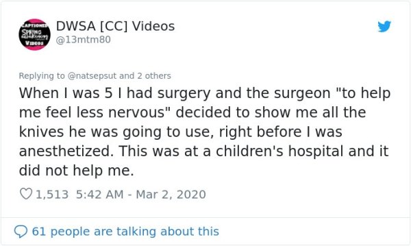 document - Dwsa Cc Videos @ 13mtm 80 Videos and 2 others When I was 5 I had surgery and the surgeon "to help me feel less nervous" decided to show me all the knives he was going to use, right before I was anesthetized. This was at a children's hospital an