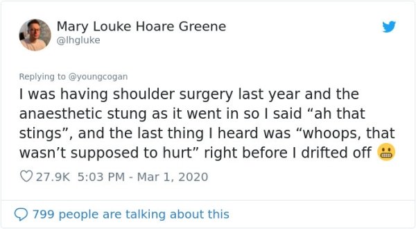 document - Mary Louke Hoare Greene I was having shoulder surgery last year and the anaesthetic stung as it went in so I said "ah that stings", and the last thing I heard was "whoops, that wasn't supposed to hurt" right before I drifted off 9