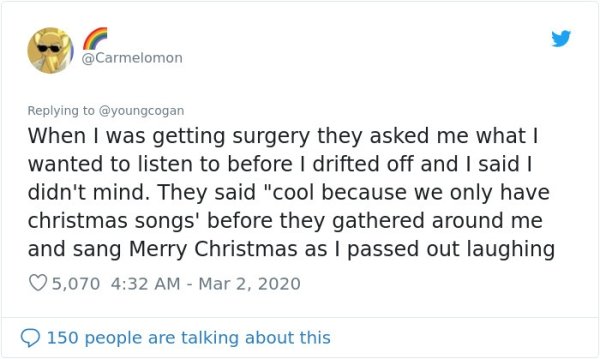 document - When I was getting surgery they asked me what I wanted to listen to before I drifted off and I said I didn't mind. They said "cool because we only have christmas songs' before they gathered around me and sang Merry Christmas as I passed out lau