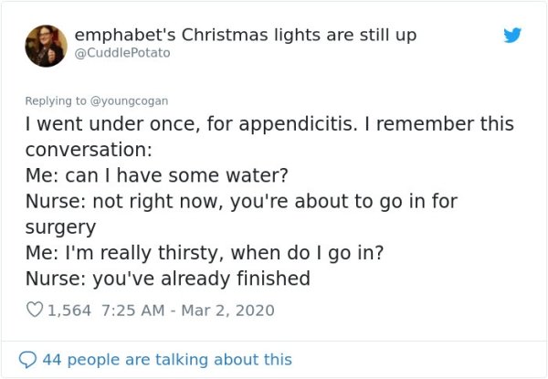 document - emphabet's Christmas lights are still up I went under once, for appendicitis. I remember this conversation Me can I have some water? Nurse not right now, you're about to go in for surgery Me I'm really thirsty, when do I go in? Nurse you've alr