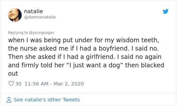 Dating - natalie when I was being put under for my wisdom teeth, the nurse asked me if I had a boyfriend. I said no. Then she asked if I had a girlfriend. I said no again and firmly told her "I just want a dog" then blacked out 30 8 See natalie's other Tw