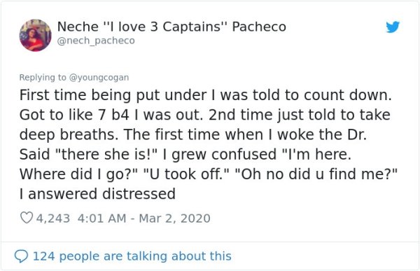 document - Neche "I love 3 Captains" Pacheco First time being put under I was told to count down. Got to 7 b4 I was out. 2nd time just told to take deep breaths. The first time when I woke the Dr. Said "there she is!" I grew confused "I'm here. Where did 