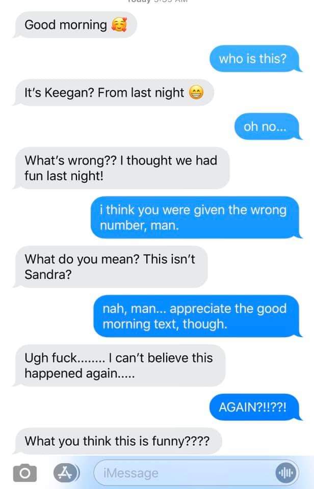 web page - Tuu Uju Good morning who is this? It's Keegan? From last night oh no... What's wrong?? I thought we had fun last night! i think you were given the wrong number, man. What do you mean? This isn't Sandra? nah, man... appreciate the good morning t
