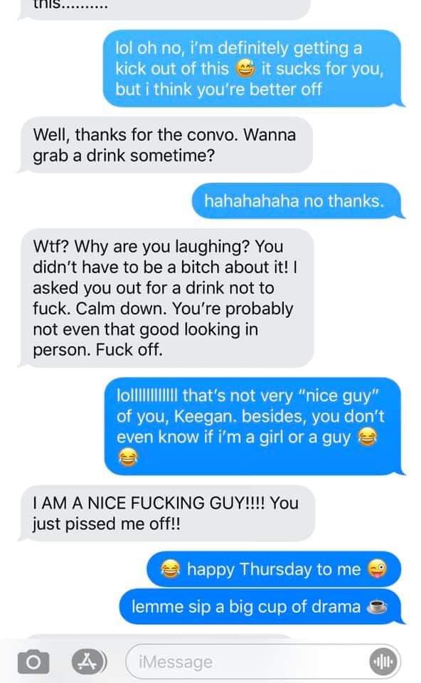 web page - this.. lol oh no, i'm definitely getting a kick out of this it sucks for you, but i think you're better off Well, thanks for the convo. Wanna grab a drink sometime? hahahahaha no thanks. Wtf? Why are you laughing? You didn't have to be a bitch 