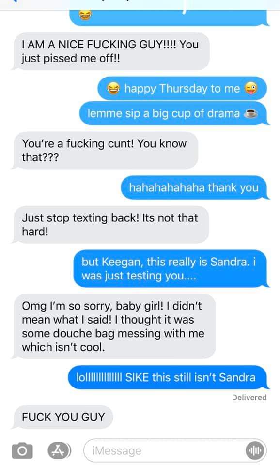 web page - I Am A Nice Fucking Guy!!!! You just pissed me off!! happy Thursday to me lemme sip a big cup of drama e You're a fucking cunt! You know that??? hahahahahaha thank you Just stop texting back! Its not that hard! but Keegan, this really is Sandra