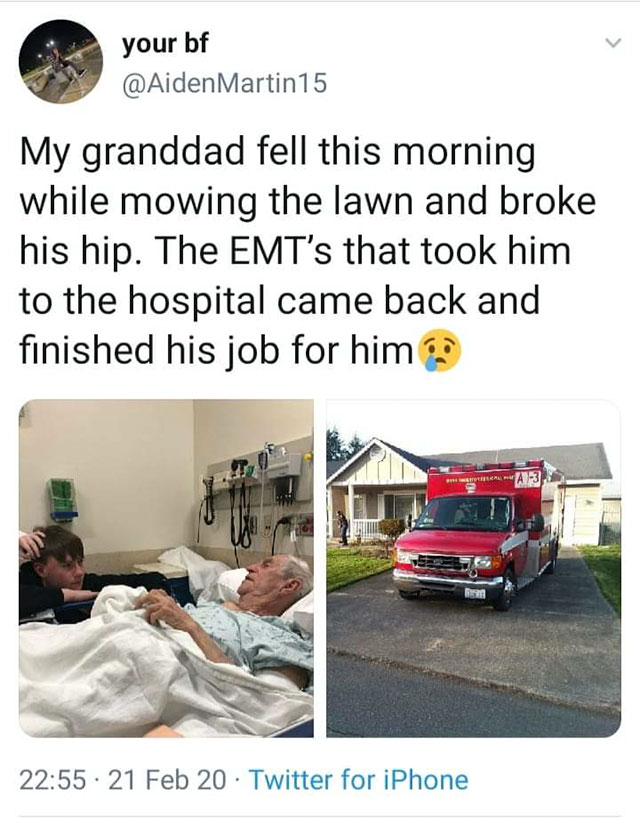 car - your bf Martin15 My granddad fell this morning while mowing the lawn and broke his hip. The Emt's that took him to the hospital came back and finished his job for him ? 21 Feb 20 Twitter for iPhone