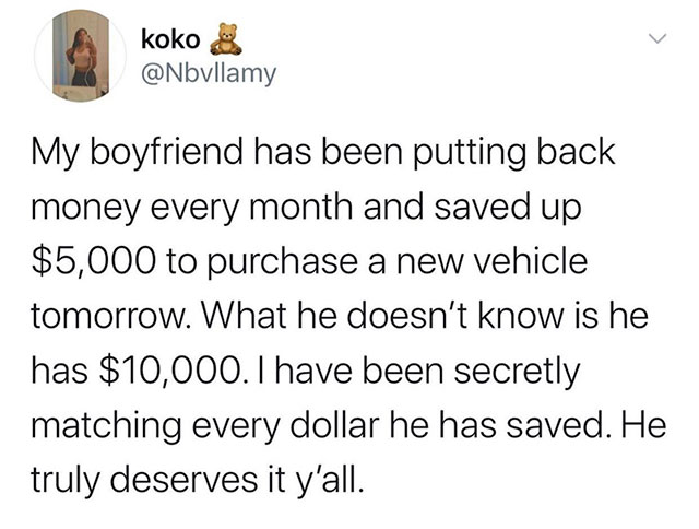 facts about you - koko My boyfriend has been putting back money every month and saved up $5,000 to purchase a new vehicle tomorrow. What he doesn't know is he has $10,000. I have been secretly matching every dollar he has saved. He truly deserves it y'all