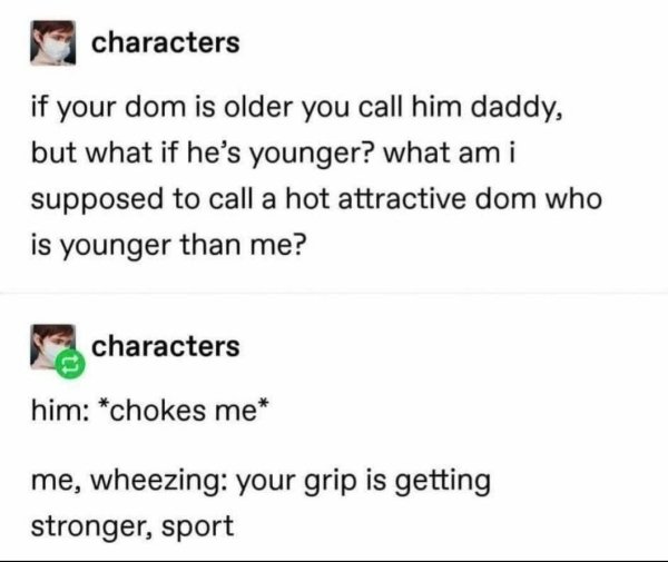 document - characters if your dom is older you call him daddy, but what if he's younger? what am i supposed to call a hot attractive dom who is younger than me? characters him chokes me me, wheezing your grip is getting stronger, sport