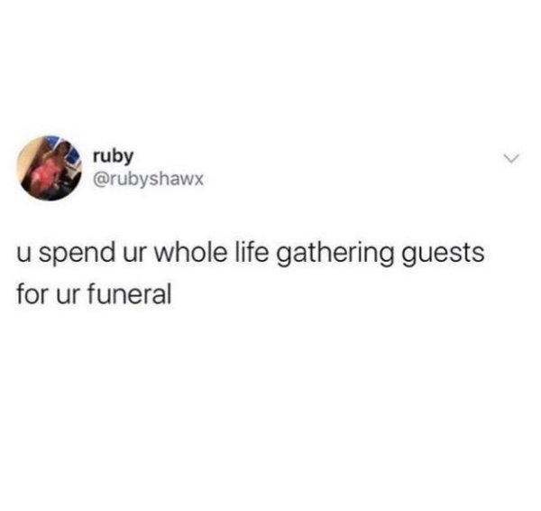 ruby u spend ur whole life gathering guests for ur funeral