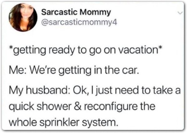 document - Sarcastic Mommy getting ready to go on vacation Me We're getting in the car. My husband Ok, I just need to take a quick shower & reconfigure the whole sprinkler system.
