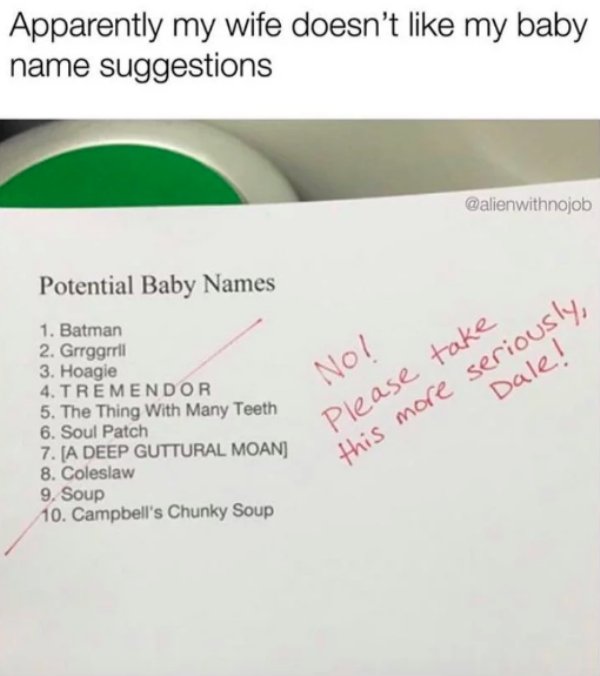 angle - Apparently my wife doesn't my baby name suggestions Potential Baby Names 1. Batman 2. Grrggrril 3. Hoagie 4. Tremendor 5. The Thing With Many Teeth 6. Soul Patch 7. A Deep Guttural Moan 8. Coleslaw 9. Soup 10. Campbell's Chunky Soup No! Please tak