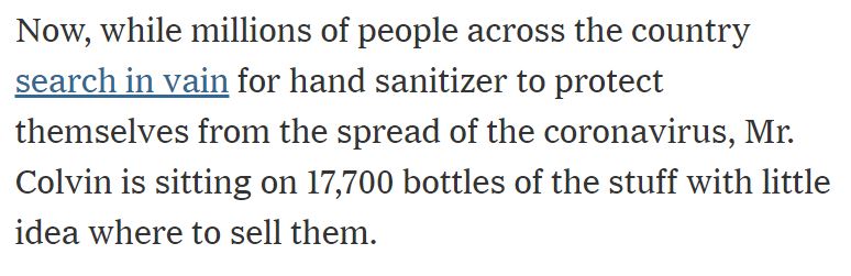 Now, while millions of people across the country search in vain for hand sanitizer to protect themselves from the spread of the coronavirus, Mr. Colvin is sitting on 17,700 bottles of the stuff with little idea where to sell them.