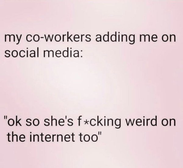 angle - my coworkers adding me on social media "ok so she's fucking weird on the internet too"
