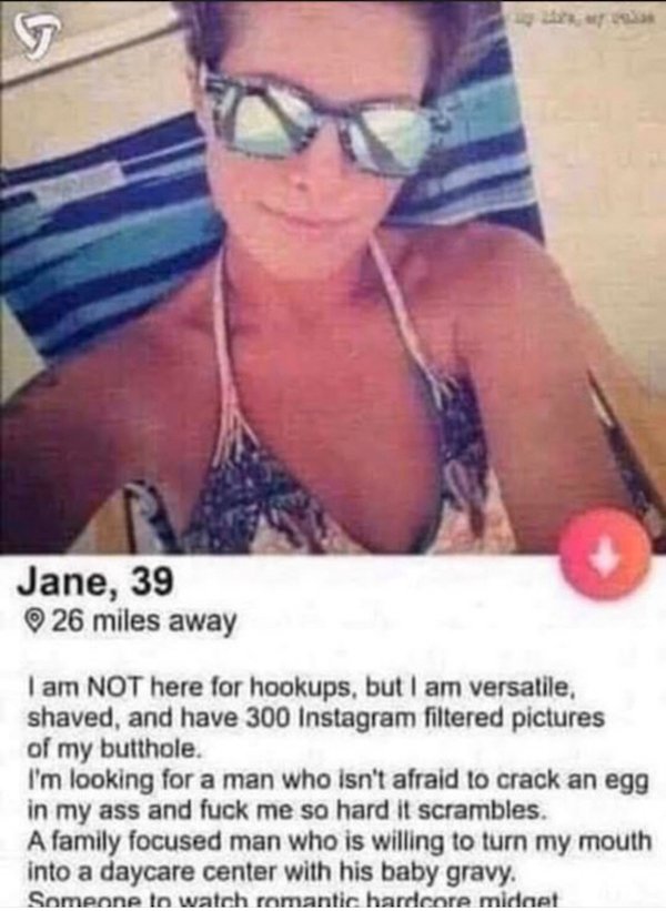 jane 39 26 miles away - Jane, 39 26 miles away I am Not here for hookups, but I am versatile, shaved, and have 300 Instagram filtered pictures of my butthole. I'm looking for a man who isn't afraid to crack an egg in my ass and fuck me so hard it scramble