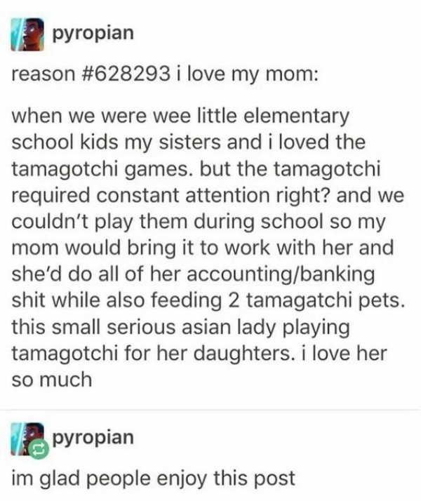 document - pyropian reason i love my mom when we were wee little elementary school kids my sisters and i loved the tamagotchi games, but the tamagotchi required constant attention right? and we couldn't play them during school so my mom would bring it to 