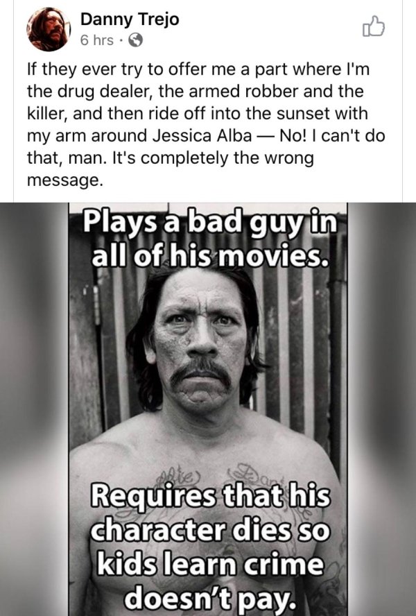 danny trejo - Danny Trejo 6 hrs. If they ever try to offer me a part where I'm the drug dealer, the armed robber and the killer, and then ride off into the sunset with my arm around Jessica Alba No! I can't do that, man. It's completely the wrong message.