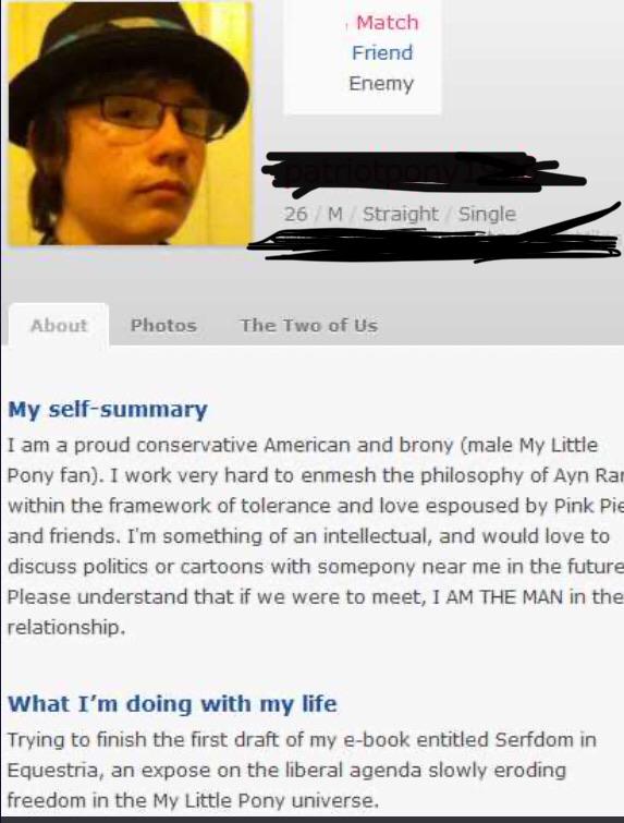 website - Match Friend Enemy 26 M Straight Single About Photos The Two of Us My selfsummary I am a proud conservative American and brony male My Little Pony fan. I work very hard to enmesh the philosophy of Ayn Rai within the framework of tolerance and lo