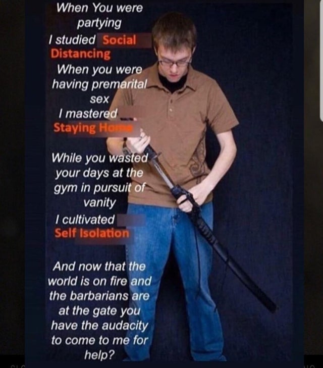 while you were partying i studied the blade - When You were partying I studied Social Distancing When you were having premarital sex I mastered Staying Home While you wasted your days at the gym in pursuit of vanity I cultivated Self Isolation And now tha