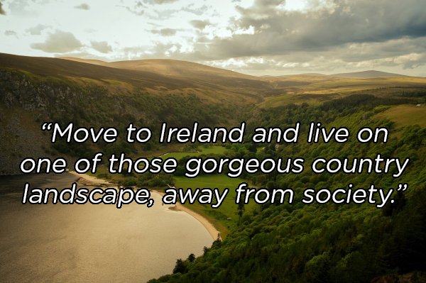 nature - "Move to Ireland and live on one of those gorgeous country landscape, away from society."