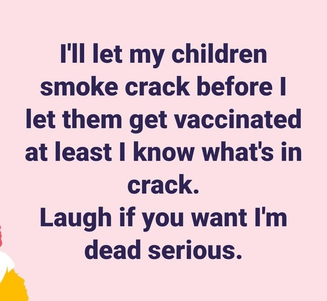 you know what i mean - I'll let my children smoke crack before I let them get vaccinated at least I know what's in crack Laugh if you want I'm dead serious.