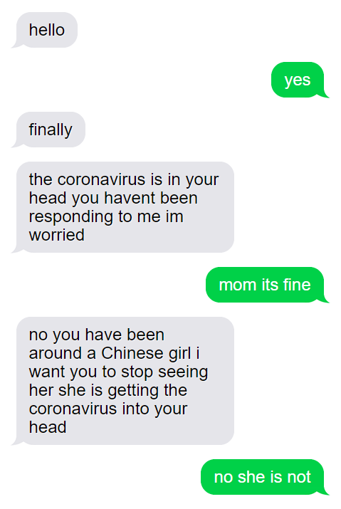 organization - hello yes finally the coronavirus is in your head you havent been responding to me im worried mom its fine no you have been around a Chinese girl i want you to stop seeing her she is getting the coronavirus into your head no she is not