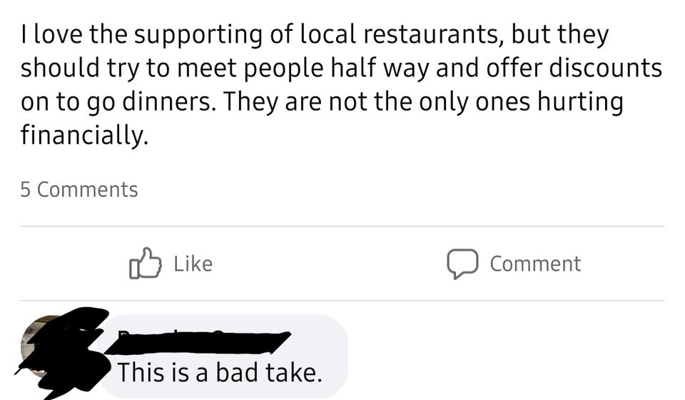 angle - I love the supporting of local restaurants, but they should try to meet people half way and offer discounts on to go dinners. They are not the only ones hurting financially. 5 0 Comment This is a bad take.