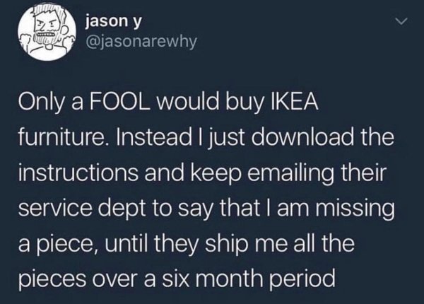 sky - jason y Only a Fool would buy Ikea furniture. Instead I just download the instructions and keep emailing their service dept to say that I am missing a piece, until they ship me all the pieces over a six month period