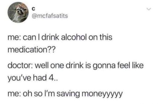 animal - is me can I drink alcohol on this medication?? doctor well one drink is gonna feel you've had 4.. me oh so I'm saving moneyyyyy