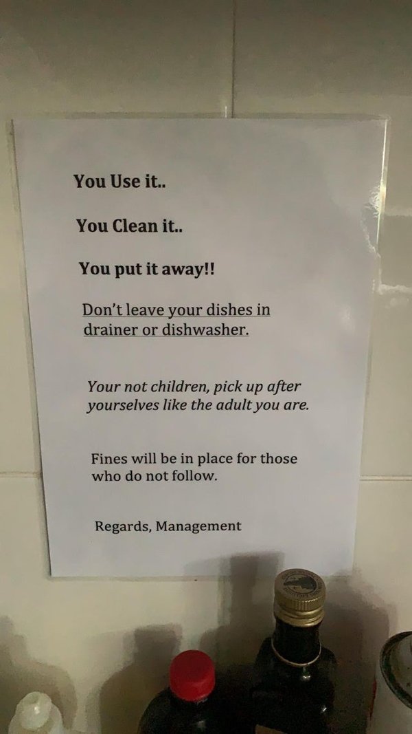 You Use it.. You Clean it.. You put it away!! Don't leave your dishes in drainer or dishwasher. Your not children, pick up after yourselves the adult you are. Fines will be in place for those who do not . Regards, Management