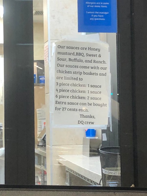 signage - Allergens are in some of our menu items Contact the manager If you have any questions Our sauces are Honey mustard, Bbq, Sweet & Sour, Buffalo, and Ranch. Our sauces come with our chicken strip baskets and are limited to 3 piece chicken 1 sauce 