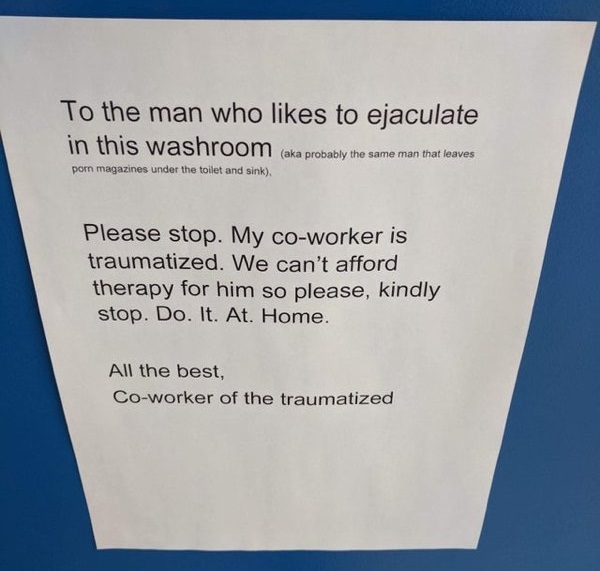 document - To the man who to ejaculate in this washroom aka probably the same man that leaves porn magazines under the toilet and sink. Please stop. My coworker is traumatized. We can't afford therapy for him so please, kindly stop. Do. It. At. Home. All 