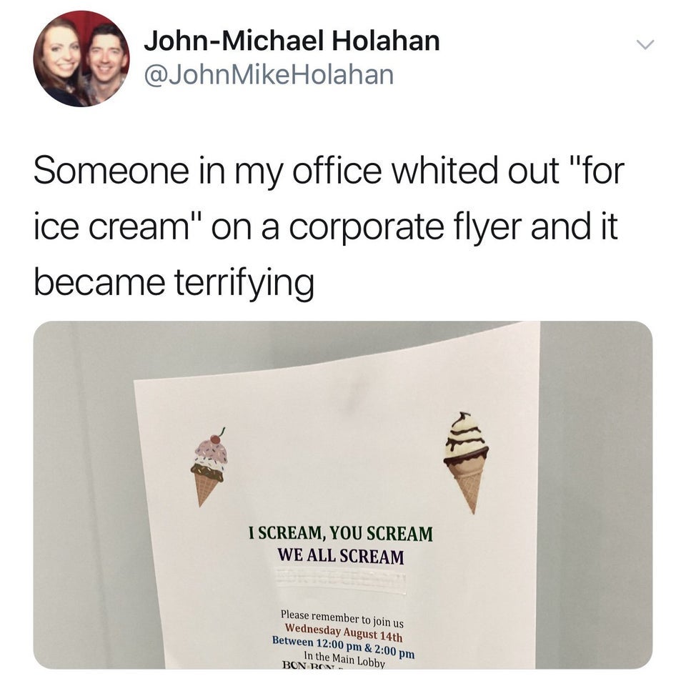 JohnMichael Holahan Mike Holahan Someone in my office whited out "for ice cream" on a corporate flyer and it became terrifying I Scream, You Scream We All Scream Please remember to join us Wednesday August 14th Between & In the Main Lobby Bon Ron