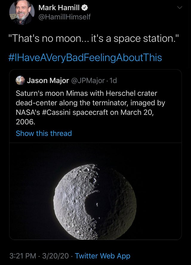 mimas - Mark Hamill Himself "That's no moon... it's a space station." HaveAVeryBadFeeling About This Jason Major . 10, Saturn's moon Mimas with Herschel crater deadcenter along the terminator, imaged by Nasa's spacecraft on . Show this thread 32020 Twitte