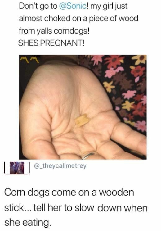don t go to sonic my girl almost chokced on a pice of wood - Don't go to ! my girl just almost choked on a piece of wood from yalls corndogs! Shes Pregnant! Corn dogs come on a wooden stick... tell her to slow down when she eating.