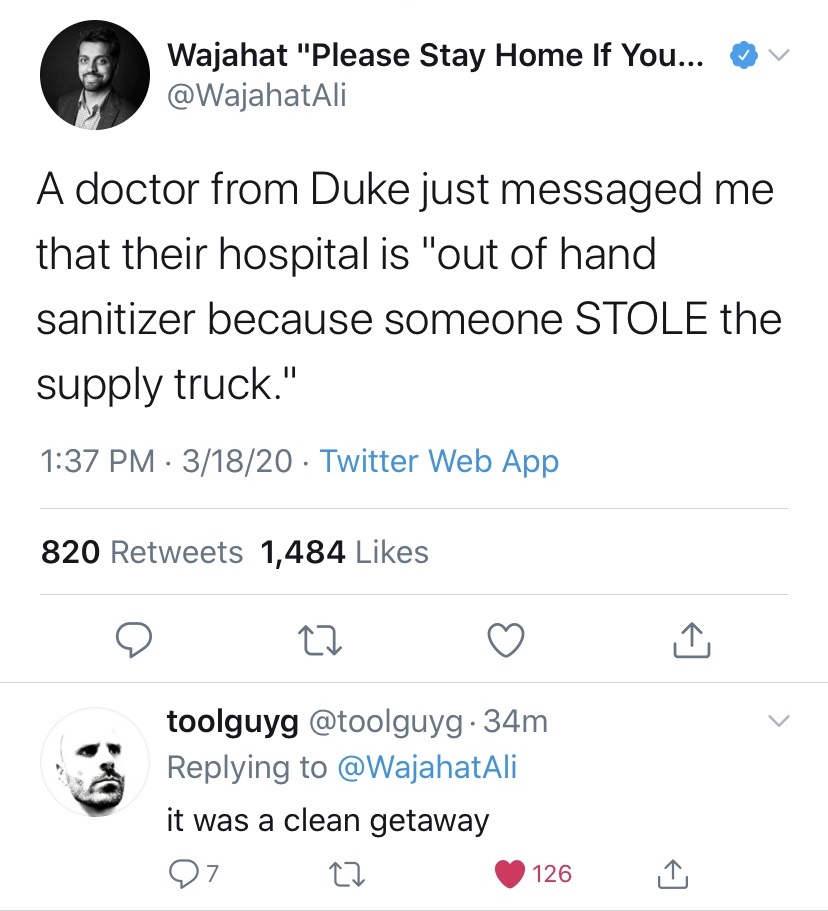 v Wajahat "Please Stay Home If You... A doctor from Duke just messaged me that their hospital is "out of hand sanitizer because someone Stole the supply truck." 31820 Twitter Web App 820 1,484 o 22 toolguyg .34m it was a clean getaway 07 22 126