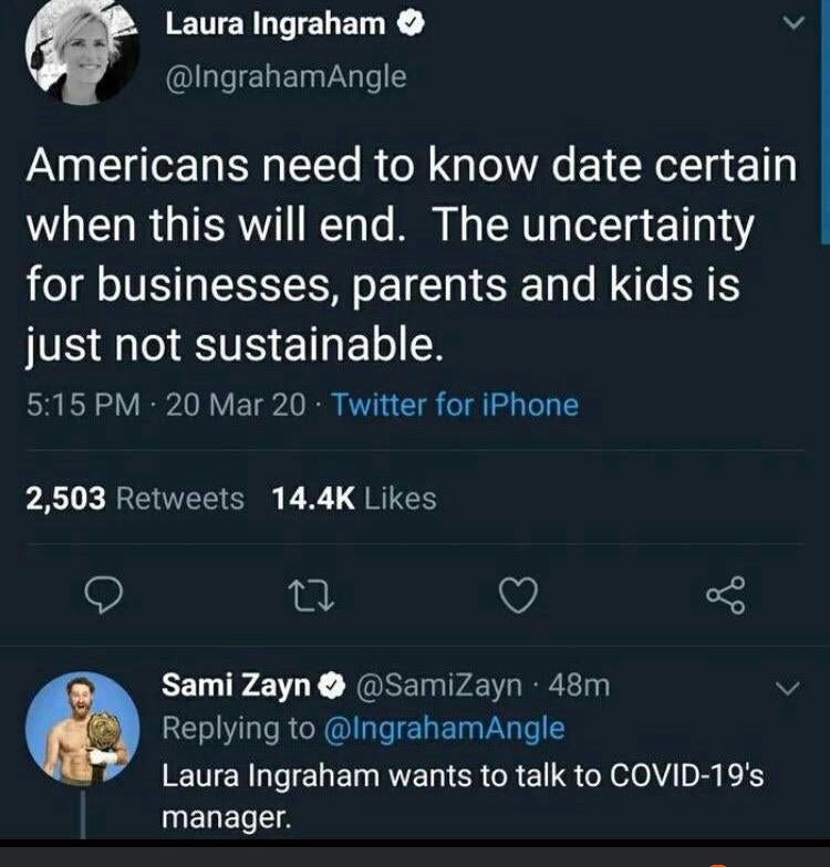 screenshot - Laura Ingraham Americans need to know date certain when this will end. The uncertainty for businesses, parents and kids is just not sustainable. 20 Mar 20 Twitter for iPhone 2,503 27 Sami Zayn 48m Laura Ingraham wants to talk to Covid19's man