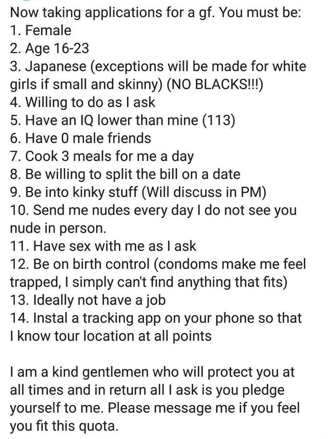 document - Now taking applications for a gf. You must be 1. Female 2. Age 1623 3. Japanese exceptions will be made for white girls if small and skinny No Blacks!!! 4. Willing to do as I ask 5. Have an Iq lower than mine 113 6. Have 0 male friends 7. Cook 