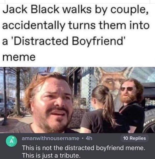 jack black distracted boyfriend meme - Jack Black walks by couple, accidentally turns them into a 'Distracted Boyfriend' meme amanwithnousername . 4h 10 Replies This is not the distracted boyfriend meme. This is just a tribute.