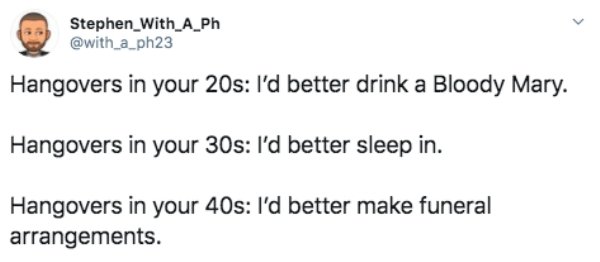 document - Stephen_With_A_Ph Hangovers in your 20s I'd better drink a Bloody Mary. Hangovers in your 30s I'd better sleep in. Hangovers in your 40s I'd better make funeral arrangements.