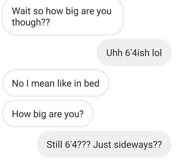 angle - Wait so how big are you though?? Uhh 6'4ish lol No I mean in bed How big are you? Still 6'4??? Just sideways??