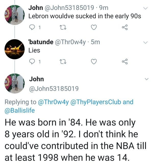 point - John . 9m Lebron wouldve sucked in the early 90s 21 22 'batunde . 5m Lies John and He was born in '84. He was only 8 years old in '92. I don't think he could've contributed in the Nba till at least 1998 when he was 14.