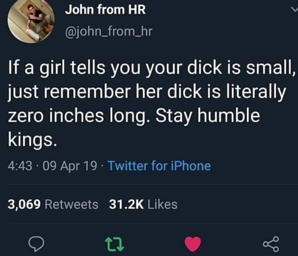 screenshot - John from Hr If a girl tells you your dick is small, just remember her dick is literally zero inches long. Stay humble kings. 09 Apr 19 Twitter for iPhone 3,069