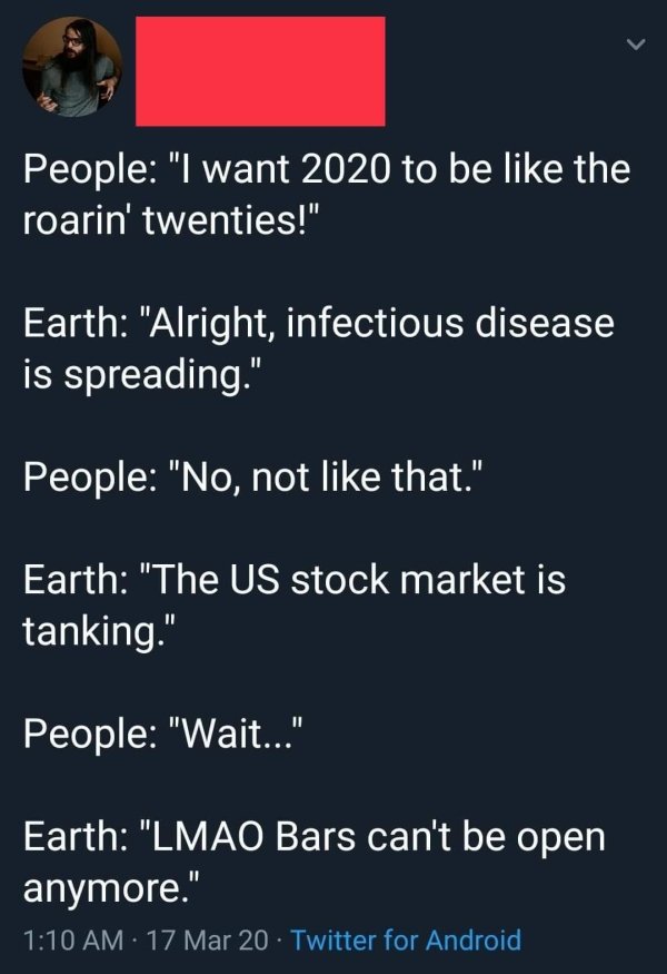 angle - People "I want 2020 to be the roarin' twenties!" Earth "Alright, infectious disease is spreading." People "No, not that." Earth "The Us stock market is tanking." People "Wait..." Earth "Lmao Bars can't be open anymore." 17 Mar 20 . Twitter for And