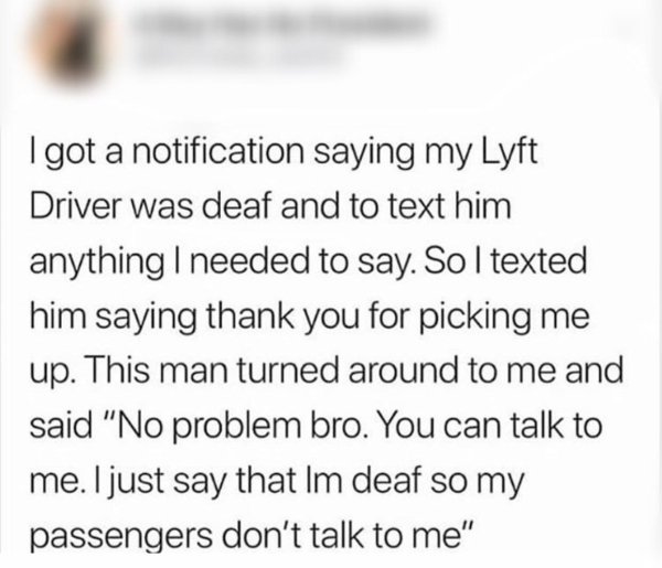 News - I got a notification saying my Lyft Driver was deaf and to text him anything I needed to say. So I texted him saying thank you for picking me up. This man turned around to me and said "No problem bro. You can talk to me. I just say that Im deaf so 